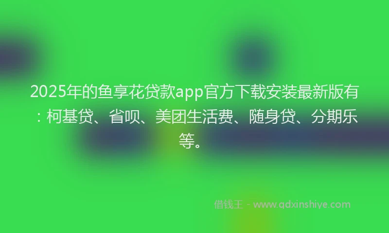 2025年的鱼享花贷款app官方下载安装最新版有：柯基贷、省呗、美团生活费、随身贷、分期乐等。