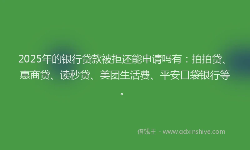 2025年的银行贷款被拒还能申请吗有：拍拍贷、惠商贷、读秒贷、美团生活费、平安口袋银行等。
