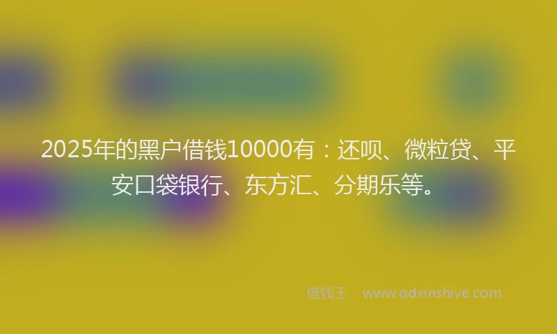 2025年的黑户借钱10000有：还呗、微粒贷、平安口袋银行、东方汇、分期乐等。