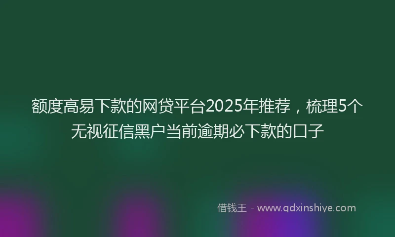 额度高易下款的网贷平台2025年推荐，梳理5个无视征信黑户当前逾期必下款的口子