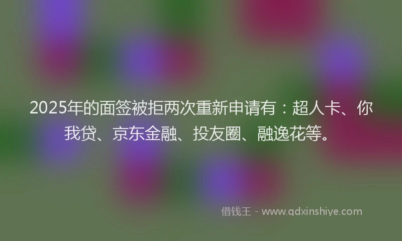 2025年的面签被拒两次重新申请有：超人卡、你我贷、京东金融、投友圈、融逸花等。