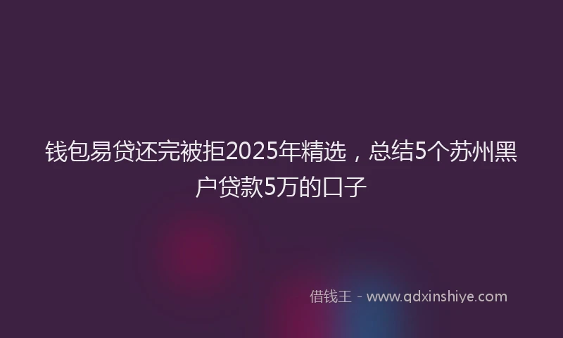 钱包易贷还完被拒2025年精选，总结5个苏州黑户贷款5万的口子