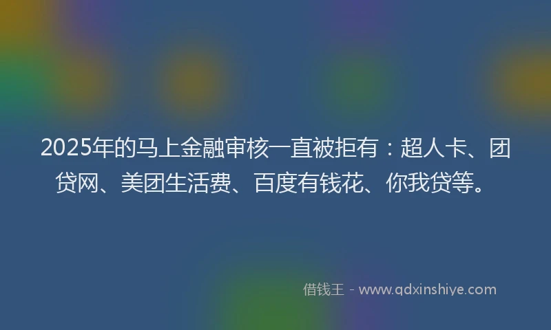 2025年的马上金融审核一直被拒有：超人卡、团贷网、美团生活费、百度有钱花、你我贷等。