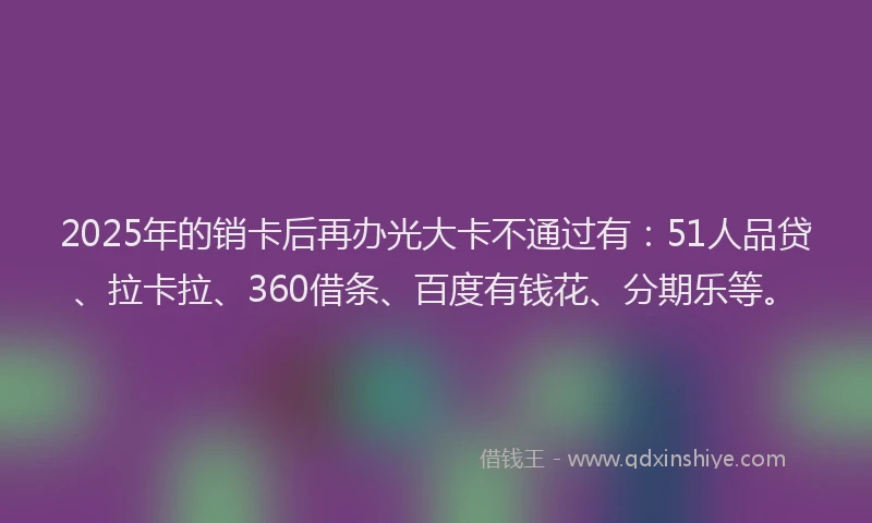 2025年的销卡后再办光大卡不通过有：51人品贷、拉卡拉、360借条、百度有钱花、分期乐等。