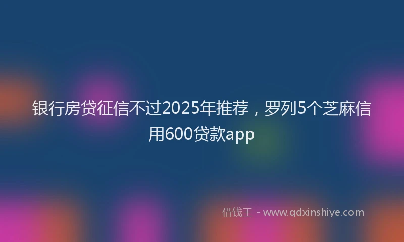 银行房贷征信不过2025年推荐，罗列5个芝麻信用600贷款app