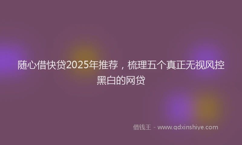 随心借快贷2025年推荐，梳理五个真正无视风控黑白的网贷