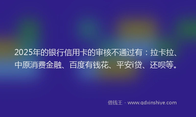 2025年的银行信用卡的审核不通过有：拉卡拉、中原消费金融、百度有钱花、平安i贷、还呗等。
