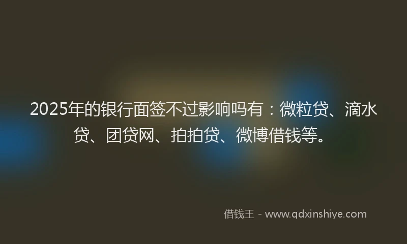 2025年的银行面签不过影响吗有：微粒贷、滴水贷、团贷网、拍拍贷、微博借钱等。