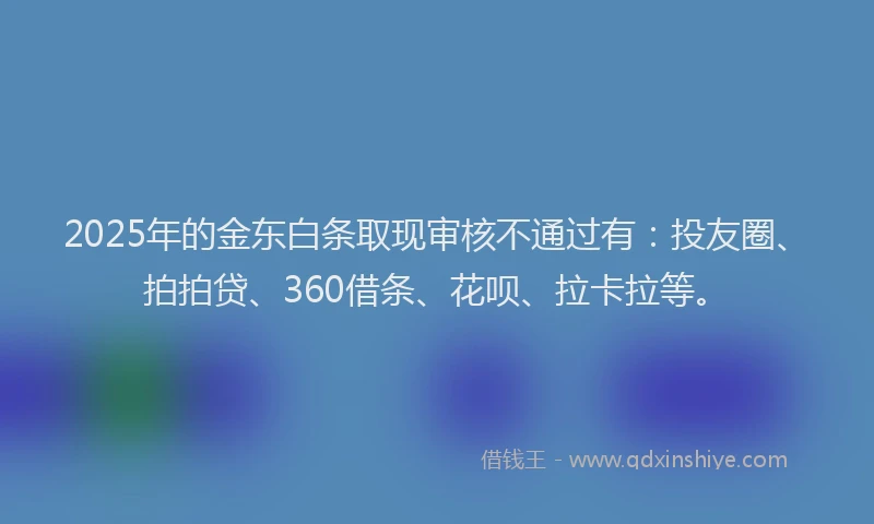 2025年的金东白条取现审核不通过有：投友圈、拍拍贷、360借条、花呗、拉卡拉等。