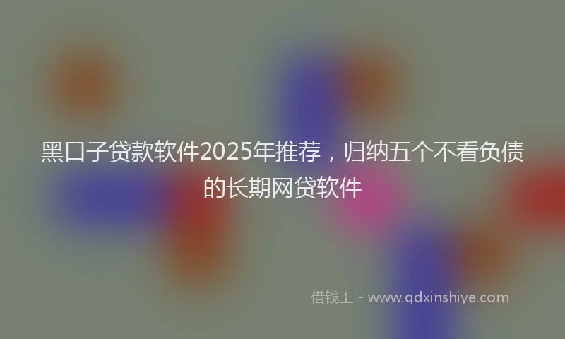 黑口子贷款软件2025年推荐，归纳五个不看负债的长期网贷软件