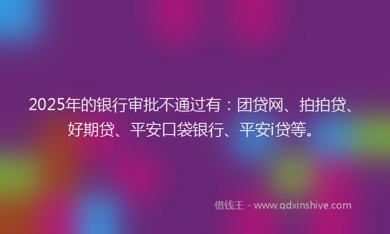 2025年的银行审批不通过有：团贷网、拍拍贷、好期贷、平安口袋银行、平安i贷等。