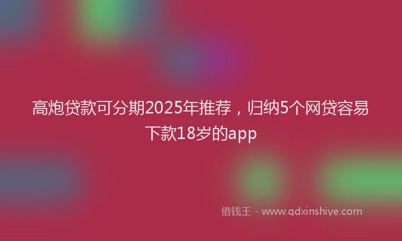 高炮贷款可分期2025年推荐，归纳5个网贷容易下款18岁的app