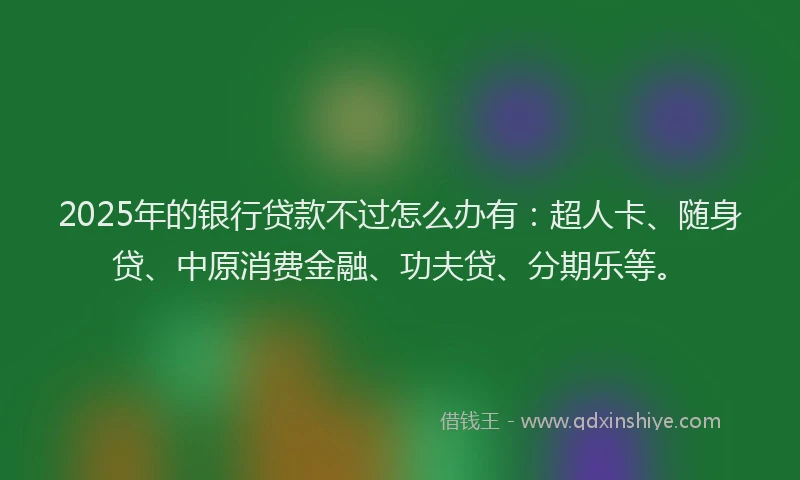 2025年的银行贷款不过怎么办有：超人卡、随身贷、中原消费金融、功夫贷、分期乐等。