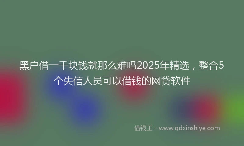 黑户借一千块钱就那么难吗2025年精选，整合5个失信人员可以借钱的网贷软件