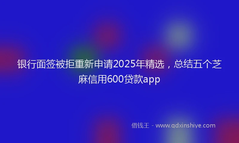 银行面签被拒重新申请2025年精选，总结五个芝麻信用600贷款app