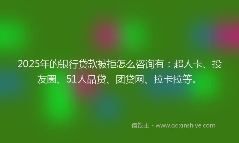2025年的银行贷款被拒怎么咨询有：超人卡、投友圈、51人品贷、团贷网、拉卡拉等。