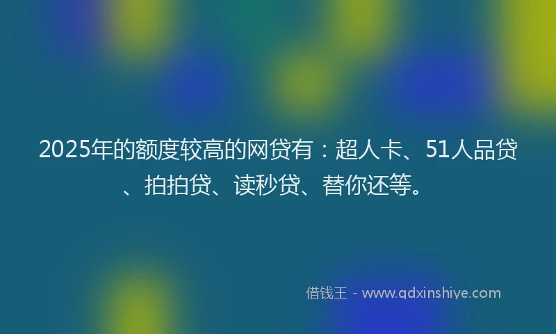 2025年的额度较高的网贷有：超人卡、51人品贷、拍拍贷、读秒贷、替你还等。