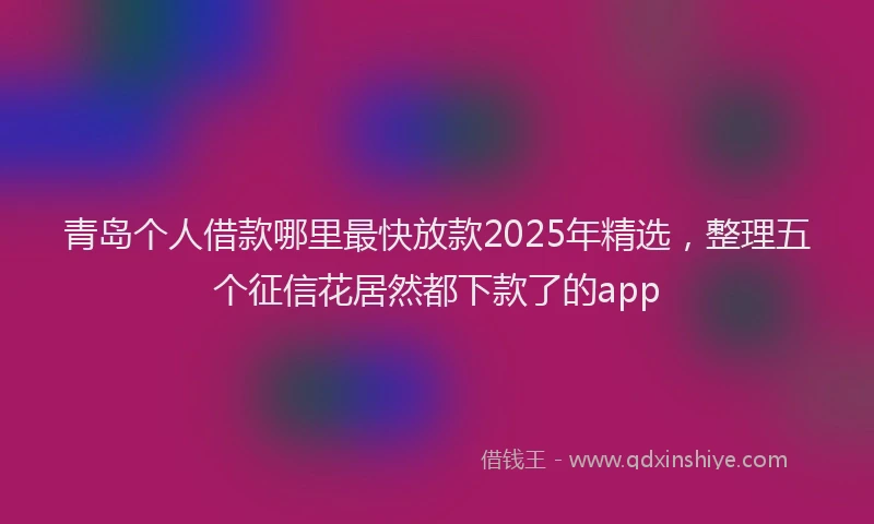 青岛个人借款哪里最快放款2025年精选，整理五个征信花居然都下款了的app