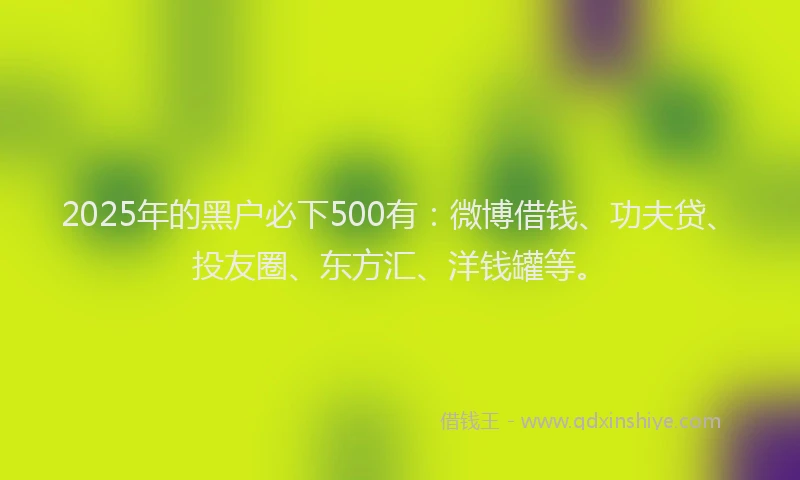 2025年的黑户必下500有：微博借钱、功夫贷、投友圈、东方汇、洋钱罐等。
