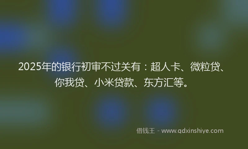 2025年的银行初审不过关有：超人卡、微粒贷、你我贷、小米贷款、东方汇等。