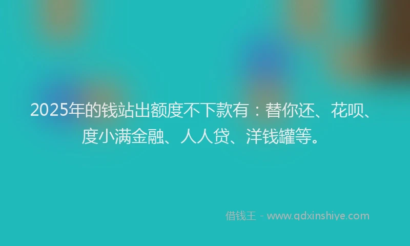 2025年的钱站出额度不下款有：替你还、花呗、度小满金融、人人贷、洋钱罐等。