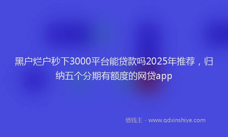 黑户烂户秒下3000平台能贷款吗2025年推荐，归纳五个分期有额度的网贷app