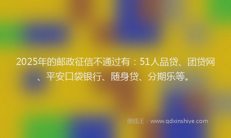 2025年的邮政征信不通过有：51人品贷、团贷网、平安口袋银行、随身贷、分期乐等。