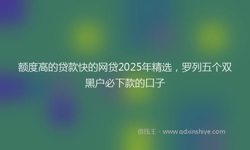 额度高的贷款快的网贷2025年精选，罗列五个双黑户必下款的口子