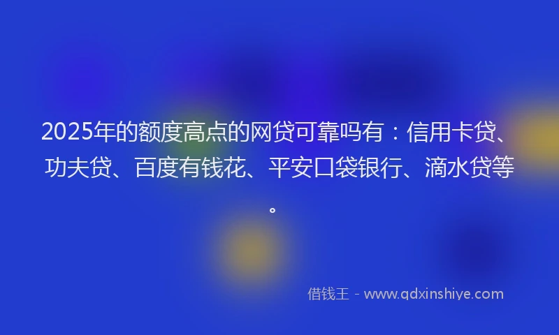2025年的额度高点的网贷可靠吗有：信用卡贷、功夫贷、百度有钱花、平安口袋银行、滴水贷等。