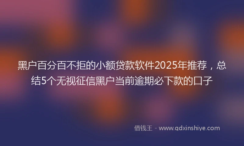 黑户百分百不拒的小额贷款软件2025年推荐，总结5个无视征信黑户当前逾期必下款的口子