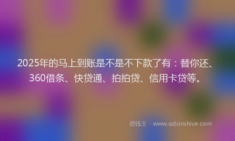 2025年的马上到账是不是不下款了有：替你还、360借条、快贷通、拍拍贷、信用卡贷等。