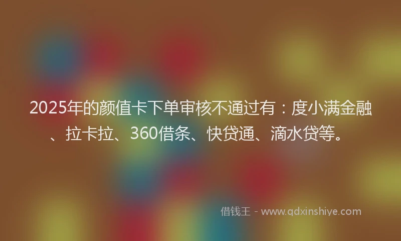 2025年的颜值卡下单审核不通过有：度小满金融、拉卡拉、360借条、快贷通、滴水贷等。