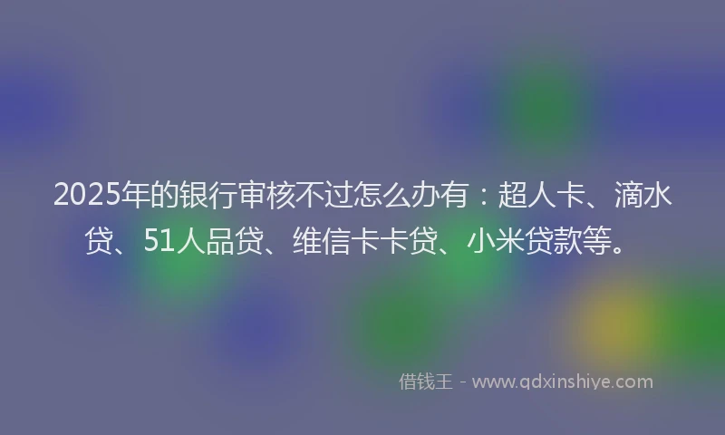 2025年的银行审核不过怎么办有：超人卡、滴水贷、51人品贷、维信卡卡贷、小米贷款等。