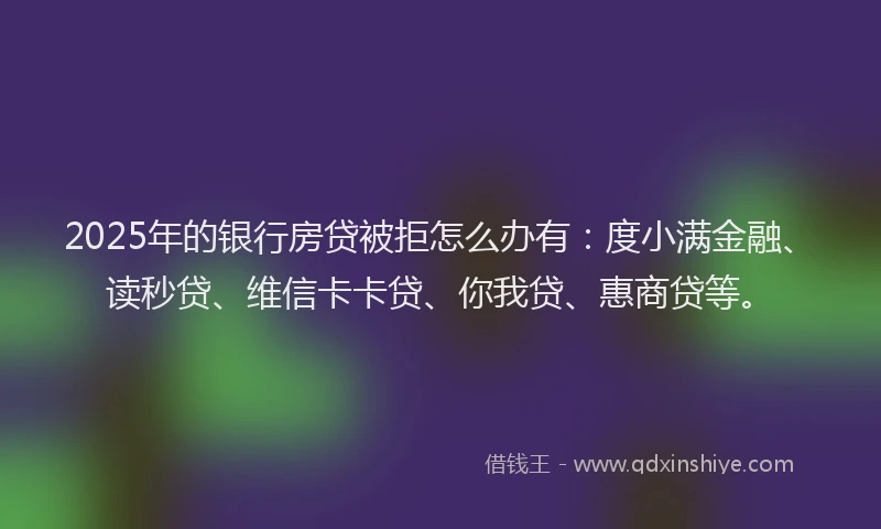 2025年的银行房贷被拒怎么办有：度小满金融、读秒贷、维信卡卡贷、你我贷、惠商贷等。