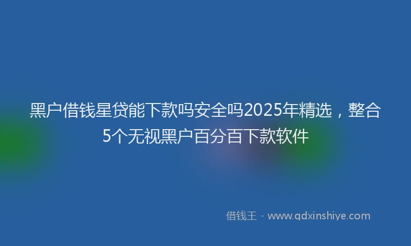 黑户借钱星贷能下款吗安全吗2025年精选，整合5个无视黑户百分百下款软件