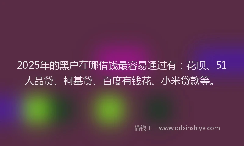 2025年的黑户在哪借钱最容易通过有：花呗、51人品贷、柯基贷、百度有钱花、小米贷款等。