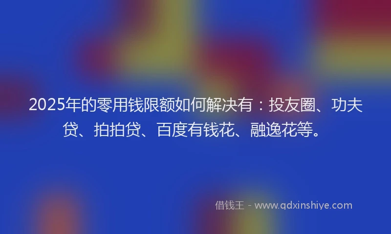 2025年的零用钱限额如何解决有：投友圈、功夫贷、拍拍贷、百度有钱花、融逸花等。