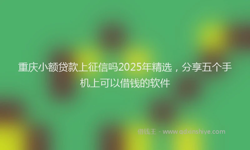 重庆小额贷款上征信吗2025年精选，分享五个手机上可以借钱的软件
