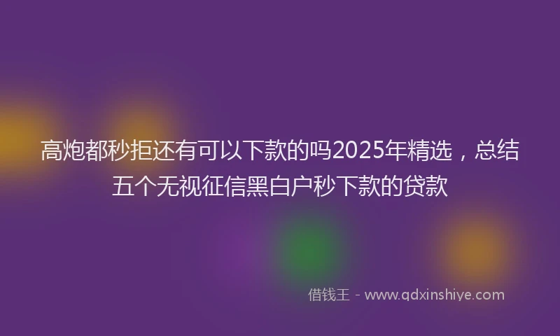 高炮都秒拒还有可以下款的吗2025年精选，总结五个无视征信黑白户秒下款的贷款