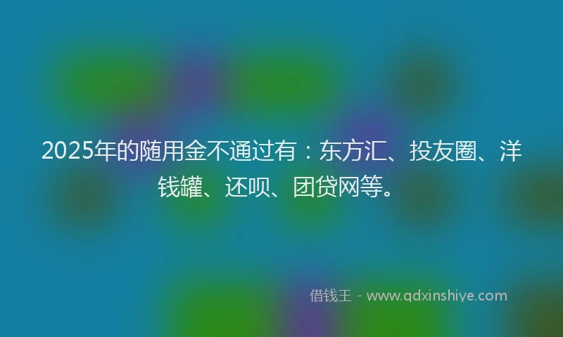 2025年的随用金不通过有：东方汇、投友圈、洋钱罐、还呗、团贷网等。