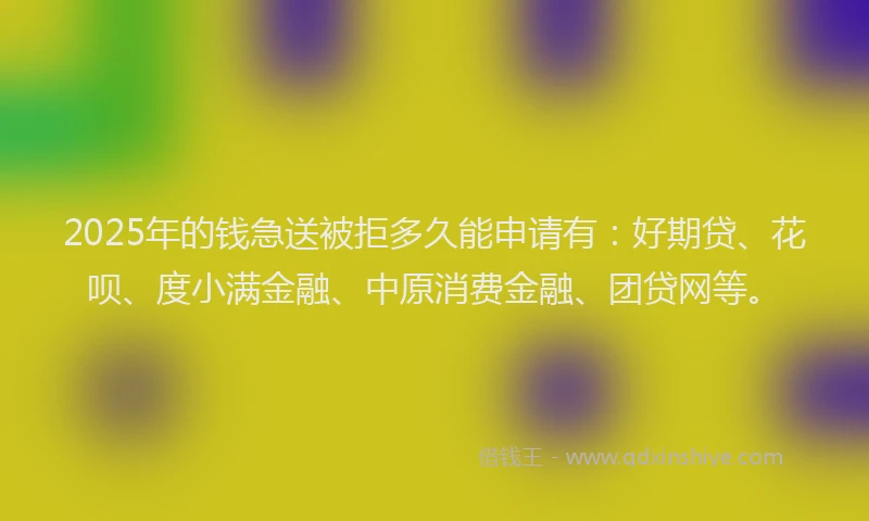 2025年的钱急送被拒多久能申请有：好期贷、花呗、度小满金融、中原消费金融、团贷网等。
