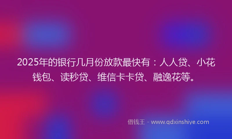 2025年的银行几月份放款最快有：人人贷、小花钱包、读秒贷、维信卡卡贷、融逸花等。