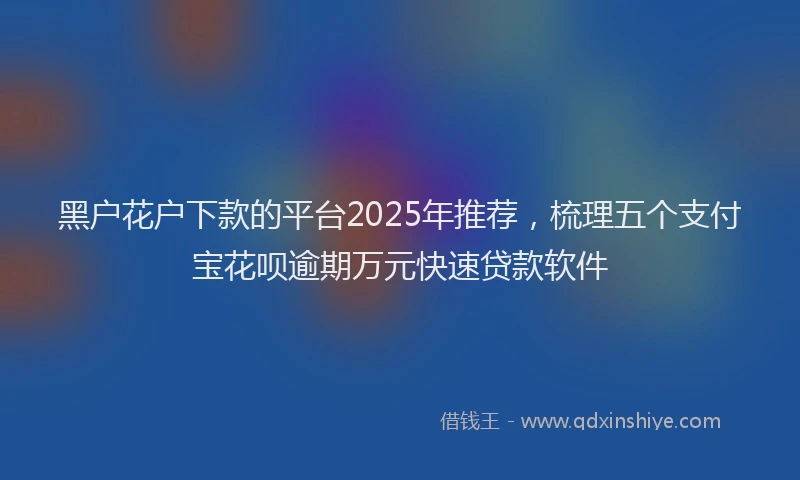 黑户花户下款的平台2025年推荐，梳理五个支付宝花呗逾期万元快速贷款软件