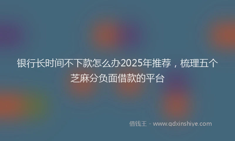 银行长时间不下款怎么办2025年推荐，梳理五个芝麻分负面借款的平台
