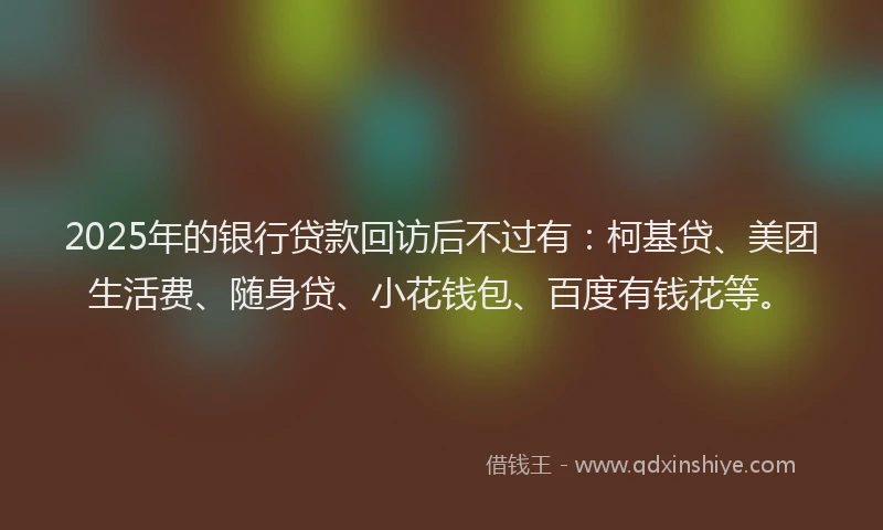 2025年的银行贷款回访后不过有：柯基贷、美团生活费、随身贷、小花钱包、百度有钱花等。