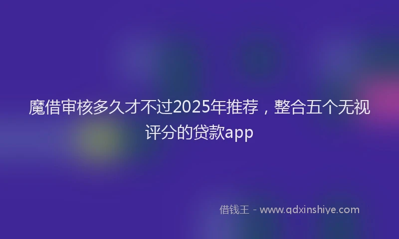魔借审核多久才不过2025年推荐，整合五个无视评分的贷款app