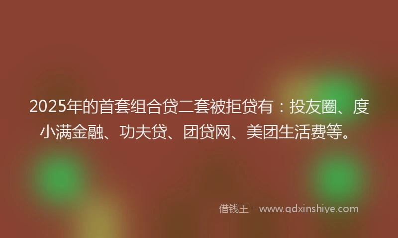 2025年的首套组合贷二套被拒贷有：投友圈、度小满金融、功夫贷、团贷网、美团生活费等。