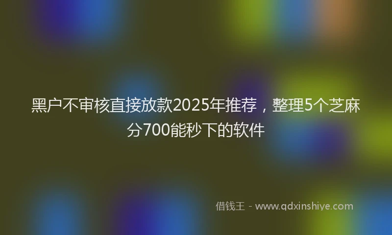 黑户不审核直接放款2025年推荐，整理5个芝麻分700能秒下的软件