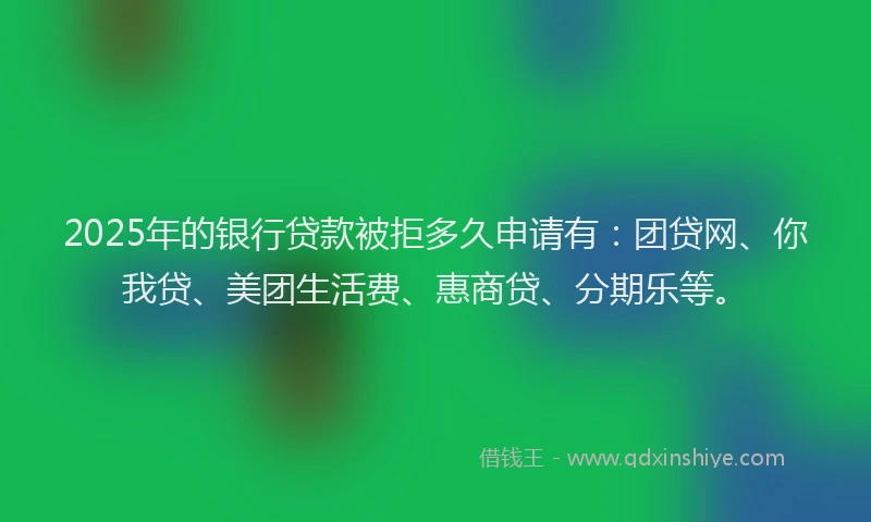 2025年的银行贷款被拒多久申请有：团贷网、你我贷、美团生活费、惠商贷、分期乐等。