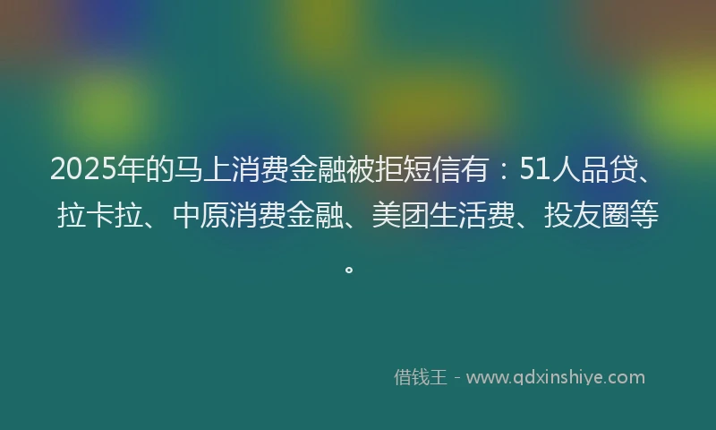 2025年的马上消费金融被拒短信有：51人品贷、拉卡拉、中原消费金融、美团生活费、投友圈等。